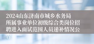 2024山东济南市城乡水务局所属事业单位初级综合类岗位招聘进入面试范围人员递补情况公告