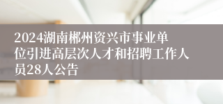 2024湖南郴州资兴市事业单位引进高层次人才和招聘工作人员28人公告