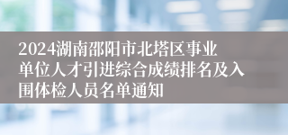 2024湖南邵阳市北塔区事业单位人才引进综合成绩排名及入围体检人员名单通知