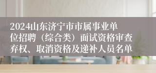 2024山东济宁市市属事业单位招聘（综合类）面试资格审查弃权、取消资格及递补人员名单