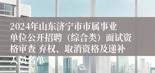 2024年山东济宁市市属事业单位公开招聘（综合类）面试资格审查 弃权、取消资格及递补人员名单