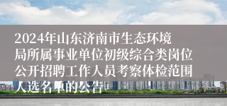 2024年山东济南市生态环境局所属事业单位初级综合类岗位公开招聘工作人员考察体检范围人选名单的公告