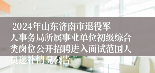  2024年山东济南市退役军人事务局所属事业单位初级综合类岗位公开招聘进入面试范围人员递补情况公告