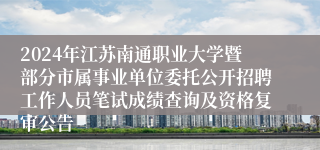 2024年江苏南通职业大学暨部分市属事业单位委托公开招聘工作人员笔试成绩查询及资格复审公告