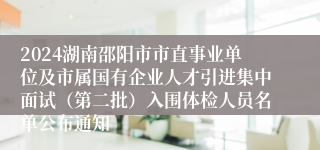 2024湖南邵阳市市直事业单位及市属国有企业人才引进集中面试（第二批）入围体检人员名单公布通知