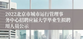 2022北京市城市运行管理事务中心招聘应届大学毕业生拟聘用人员公示