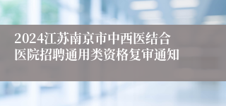 2024江苏南京市中西医结合医院招聘通用类资格复审通知