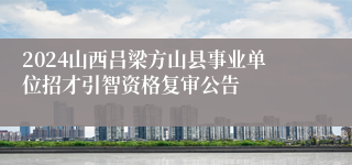 2024山西吕梁方山县事业单位招才引智资格复审公告