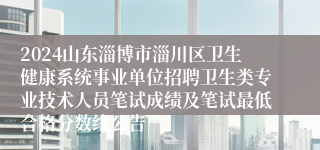 2024山东淄博市淄川区卫生健康系统事业单位招聘卫生类专业技术人员笔试成绩及笔试最低合格分数线公告