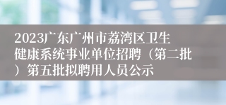 2023广东广州市荔湾区卫生健康系统事业单位招聘（第二批）第五批拟聘用人员公示