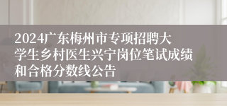 2024广东梅州市专项招聘大学生乡村医生兴宁岗位笔试成绩和合格分数线公告