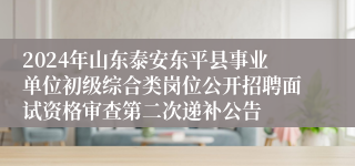 2024年山东泰安东平县事业单位初级综合类岗位公开招聘面试资格审查第二次递补公告