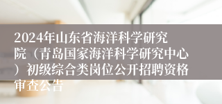 2024年山东省海洋科学研究院（青岛国家海洋科学研究中心）初级综合类岗位公开招聘资格审查公告