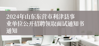 2024年山东东营市利津县事业单位公开招聘领取面试通知书通知