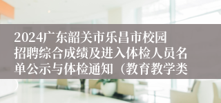 2024广东韶关市乐昌市校园招聘综合成绩及进入体检人员名单公示与体检通知（教育教学类）