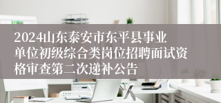 2024山东泰安市东平县事业单位初级综合类岗位招聘面试资格审查第二次递补公告