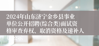 2024年山东济宁金乡县事业单位公开招聘(综合类)面试资格审查弃权、取消资格及递补人员公示