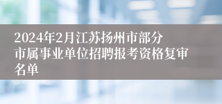 2024年2月江苏扬州市部分市属事业单位招聘报考资格复审名单