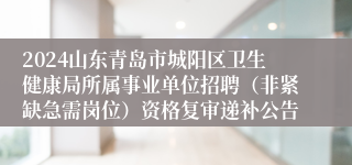 2024山东青岛市城阳区卫生健康局所属事业单位招聘（非紧缺急需岗位）资格复审递补公告