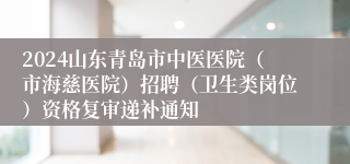 2024山东青岛市中医医院（市海慈医院）招聘（卫生类岗位）资格复审递补通知