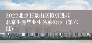 2022北京石景山区拟引进非北京生源毕业生名单公示（第六批）