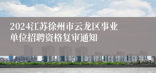 2024江苏徐州市云龙区事业单位招聘资格复审通知