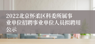 2022北京怀柔区科委所属事业单位招聘事业单位人员拟聘用公示