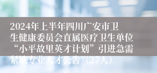 2024年上半年四川广安市卫生健康委员会直属医疗卫生单位“小平故里英才计划”引进急需紧缺专业人才公告（27人）