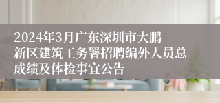 2024年3月广东深圳市大鹏新区建筑工务署招聘编外人员总成绩及体检事宜公告