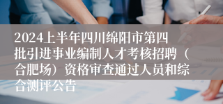 2024上半年四川绵阳市第四批引进事业编制人才考核招聘（合肥场）资格审查通过人员和综合测评公告