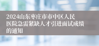 2024山东枣庄市市中区人民医院急需紧缺人才引进面试成绩的通知