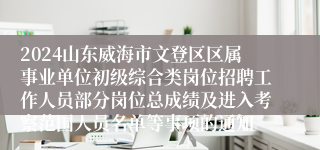 2024山东威海市文登区区属事业单位初级综合类岗位招聘工作人员部分岗位总成绩及进入考察范围人员名单等事项的通知