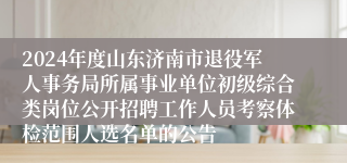 2024年度山东济南市退役军人事务局所属事业单位初级综合类岗位公开招聘工作人员考察体检范围人选名单的公告