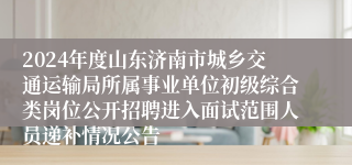 2024年度山东济南市城乡交通运输局所属事业单位初级综合类岗位公开招聘进入面试范围人员递补情况公告