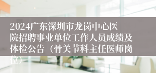 2024广东深圳市龙岗中心医院招聘事业单位工作人员成绩及体检公告（骨关节科主任医师岗位）