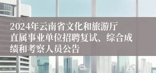 2024年云南省文化和旅游厅直属事业单位招聘复试、综合成绩和考察人员公告