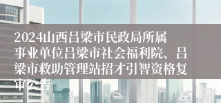 2024山西吕梁市民政局所属事业单位吕梁市社会福利院、吕梁市救助管理站招才引智资格复审公告