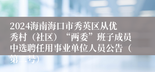 2024海南海口市秀英区从优秀村（社区）“两委”班子成员中选聘任用事业单位人员公告（第二号）