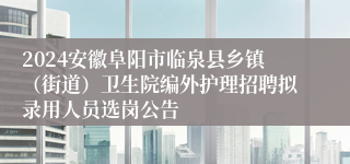 2024安徽阜阳市临泉县乡镇（街道）卫生院编外护理招聘拟录用人员选岗公告