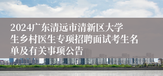 2024广东清远市清新区大学生乡村医生专项招聘面试考生名单及有关事项公告