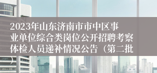2023年山东济南市市中区事业单位综合类岗位公开招聘考察体检人员递补情况公告（第二批）