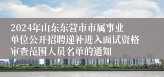 2024年山东东营市市属事业单位公开招聘递补进入面试资格审查范围人员名单的通知