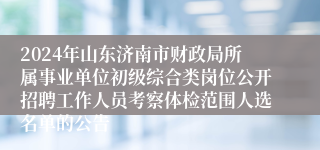 2024年山东济南市财政局所属事业单位初级综合类岗位公开招聘工作人员考察体检范围人选名单的公告