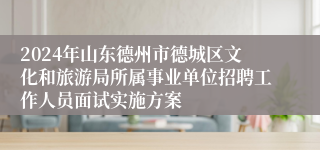 2024年山东德州市德城区文化和旅游局所属事业单位招聘工作人员面试实施方案