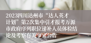 2023四川达州市“达人英才计划”第2次集中引才报考万源市政府序列职位递补人员体检结论及考察有关事宜公告