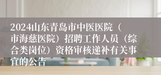 2024山东青岛市中医医院（市海慈医院）招聘工作人员（综合类岗位）资格审核递补有关事宜的公告