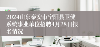 2024山东泰安市宁阳县卫健系统事业单位招聘4月28日报名情况