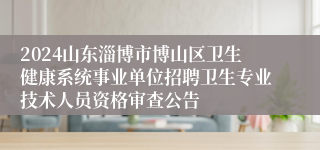 2024山东淄博市博山区卫生健康系统事业单位招聘卫生专业技术人员资格审查公告