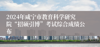 2024年咸宁市教育科学研究院“招硕引博”考试综合成绩公布