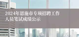 2024年恩施市专项招聘工作人员笔试成绩公示